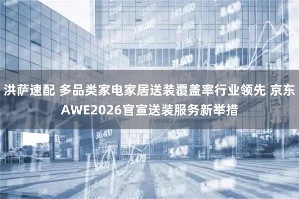 洪萨速配 多品类家电家居送装覆盖率行业领先 京东AWE2026官宣送装服务新举措