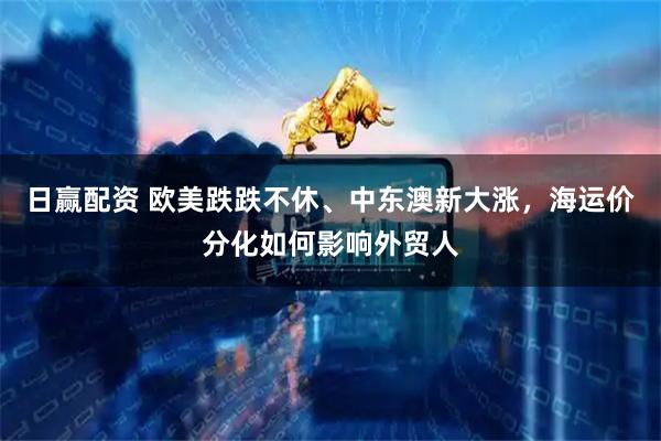 日赢配资 欧美跌跌不休、中东澳新大涨，海运价分化如何影响外贸人