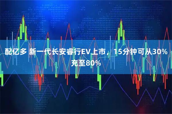 配亿多 新一代长安睿行EV上市，15分钟可从30%充至80%
